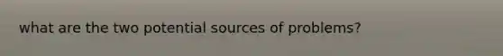 what are the two potential sources of problems?