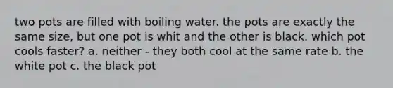 two pots are filled with boiling water. the pots are exactly the same size, but one pot is whit and the other is black. which pot cools faster? a. neither - they both cool at the same rate b. the white pot c. the black pot