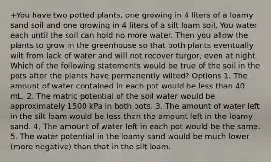 +You have two potted plants, one growing in 4 liters of a loamy sand soil and one growing in 4 liters of a silt loam soil. You water each until the soil can hold no more water. Then you allow the plants to grow in the greenhouse so that both plants eventually wilt from lack of water and will not recover turgor, even at night. Which of the following statements would be true of the soil in the pots after the plants have permanently wilted? Options 1. The amount of water contained in each pot would be less than 40 mL. 2. The matric potential of the soil water would be approximately 1500 kPa in both pots. 3. The amount of water left in the silt loam would be less than the amount left in the loamy sand. 4. The amount of water left in each pot would be the same. 5. The water potential in the loamy sand would be much lower (more negative) than that in the silt loam.