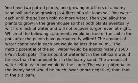 You have two potted plants, one growing in 4 liters of a loamy sand soil and one growing in 4 liters of a silt loam soil. You water each until the soil can hold no more water. Then you allow the plants to grow in the greenhouse so that both plants eventually wilt from lack of water and will not recover turgor, even at night. Which of the following statements would be true of the soil in the pots after the plants have permanently wilted? The amount of water contained in each pot would be less than 40 mL. The matric potential of the soil water would be approximately 1500 kPa in both pots. The amount of water left in the silt loam would be less than the amount left in the loamy sand. The amount of water left in each pot would be the same. The water potential in the loamy sand would be much lower (more negative) than that in the silt loam.