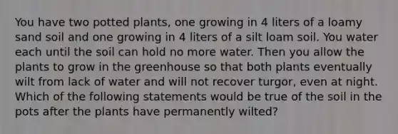 You have two potted plants, one growing in 4 liters of a loamy sand soil and one growing in 4 liters of a silt loam soil. You water each until the soil can hold no more water. Then you allow the plants to grow in the greenhouse so that both plants eventually wilt from lack of water and will not recover turgor, even at night. Which of the following statements would be true of the soil in the pots after the plants have permanently wilted?