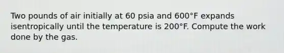 Two pounds of air initially at 60 psia and 600°F expands isentropically until the temperature is 200°F. Compute the work done by the gas.