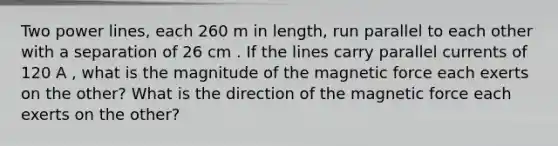 Two power lines, each 260 m in length, run parallel to each other with a separation of 26 cm . If the lines carry parallel currents of 120 A , what is the magnitude of the magnetic force each exerts on the other? What is the direction of the magnetic force each exerts on the other?