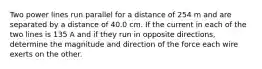 Two power lines run parallel for a distance of 254 m and are separated by a distance of 40.0 cm. If the current in each of the two lines is 135 A and if they run in opposite directions, determine the magnitude and direction of the force each wire exerts on the other.