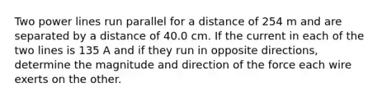 Two power lines run parallel for a distance of 254 m and are separated by a distance of 40.0 cm. If the current in each of the two lines is 135 A and if they run in opposite directions, determine the magnitude and direction of the force each wire exerts on the other.