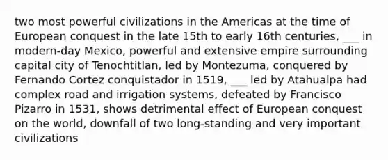 two most powerful civilizations in the Americas at the time of European conquest in the late 15th to early 16th centuries, ___ in modern-day Mexico, powerful and extensive empire surrounding capital city of Tenochtitlan, led by Montezuma, conquered by Fernando Cortez conquistador in 1519, ___ led by Atahualpa had complex road and irrigation systems, defeated by Francisco Pizarro in 1531, shows detrimental effect of European conquest on the world, downfall of two long-standing and very important civilizations