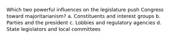 Which two powerful influences on the legislature push Congress toward majoritarianism? a. Constituents and interest groups b. Parties and the president c. Lobbies and regulatory agencies d. State legislators and local committees