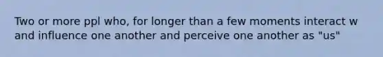 Two or more ppl who, for longer than a few moments interact w and influence one another and perceive one another as "us"