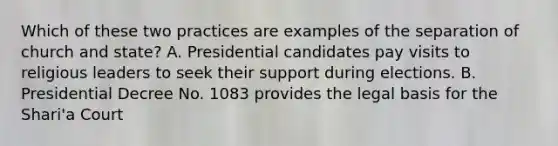 Which of these two practices are examples of the separation of church and state? A. Presidential candidates pay visits to religious leaders to seek their support during elections. B. Presidential Decree No. 1083 provides the legal basis for the Shari'a Court