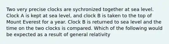 Two very precise clocks are sychronized together at sea level. Clock A is kept at sea level, and clock B is taken to the top of Mount Everest for a year. Clock B is returned to sea level and the time on the two clocks is compared. Which of the following would be expected as a result of general relativity