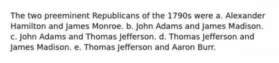 The two preeminent Republicans of the 1790s were a. Alexander Hamilton and James Monroe. b. John Adams and James Madison. c. John Adams and Thomas Jefferson. d. Thomas Jefferson and James Madison. e. Thomas Jefferson and Aaron Burr.