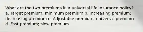 What are the two premiums in a universal life insurance policy? a. Target premium; minimum premium b. Increasing premium; decreasing premium c. Adjustable premium; universal premium d. Fast premium; slow premium