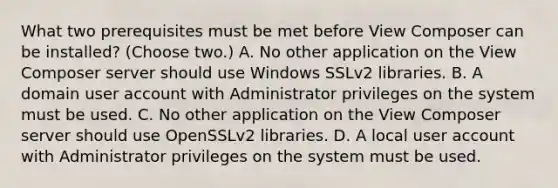 What two prerequisites must be met before View Composer can be installed? (Choose two.) A. No other application on the View Composer server should use Windows SSLv2 libraries. B. A domain user account with Administrator privileges on the system must be used. C. No other application on the View Composer server should use OpenSSLv2 libraries. D. A local user account with Administrator privileges on the system must be used.