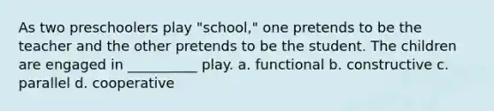 As two preschoolers play "school," one pretends to be the teacher and the other pretends to be the student. The children are engaged in __________ play. a. functional b. constructive c. parallel d. cooperative