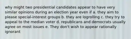 why might two presidential candidates appear to have very similar opinions during an election year even if a. they aim to please special-interest groups b. they are logrolling c. they try to appeal to the median voter d. republicans and democrats usually agree on most issues e. They don't wish to appear rationally ignorant