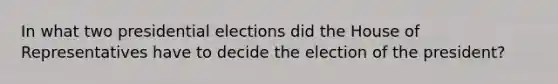 In what two presidential elections did the House of Representatives have to decide the election of the president?