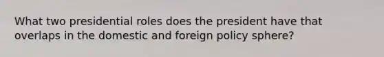 What two presidential roles does the president have that overlaps in the domestic and foreign policy sphere?