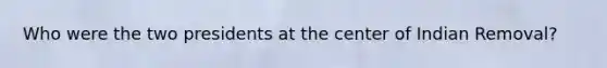 Who were the two presidents at the center of Indian Removal?