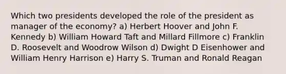 Which two presidents developed the role of the president as manager of the economy? a) Herbert Hoover and John F. Kennedy b) William Howard Taft and Millard Fillmore c) Franklin D. Roosevelt and Woodrow Wilson d) Dwight D Eisenhower and William Henry Harrison e) Harry S. Truman and Ronald Reagan