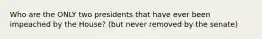 Who are the ONLY two presidents that have ever been impeached by the House? (but never removed by the senate)