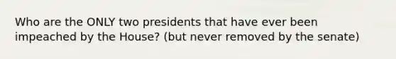 Who are the ONLY two presidents that have ever been impeached by the House? (but never removed by the senate)