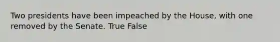 Two presidents have been impeached by the House, with one removed by the Senate. True False