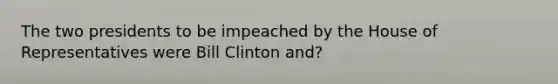 The two presidents to be impeached by the House of Representatives were Bill Clinton and?