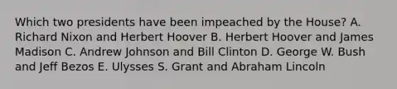 Which two presidents have been impeached by the House? A. Richard Nixon and Herbert Hoover B. Herbert Hoover and James Madison C. Andrew Johnson and Bill Clinton D. George W. Bush and Jeff Bezos E. Ulysses S. Grant and Abraham Lincoln