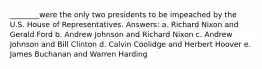 ________were the only two presidents to be impeached by the U.S. House of Representatives. Answers: a. Richard Nixon and Gerald Ford b. Andrew Johnson and Richard Nixon c. Andrew Johnson and Bill Clinton d. Calvin Coolidge and Herbert Hoover e. James Buchanan and Warren Harding