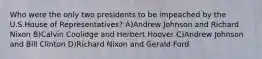 Who were the only two presidents to be impeached by the U.S.House of Representatives? A)Andrew Johnson and Richard Nixon B)Calvin Coolidge and Herbert Hoover C)Andrew Johnson and Bill Clinton D)Richard Nixon and Gerald Ford