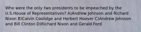 Who were the only two presidents to be impeached by the U.S.House of Representatives? A)Andrew Johnson and Richard Nixon B)Calvin Coolidge and Herbert Hoover C)Andrew Johnson and Bill Clinton D)Richard Nixon and Gerald Ford