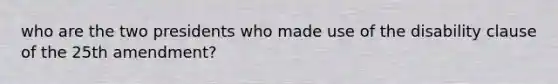 who are the two presidents who made use of the disability clause of the 25th amendment?
