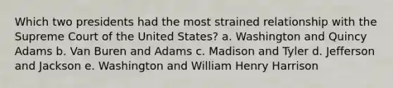 Which two presidents had the most strained relationship with the Supreme Court of the United States? a. Washington and Quincy Adams b. Van Buren and Adams c. Madison and Tyler d. Jefferson and Jackson e. Washington and William Henry Harrison