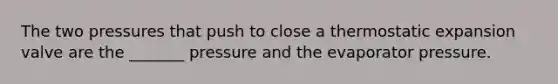 The two pressures that push to close a thermostatic expansion valve are the _______ pressure and the evaporator pressure.