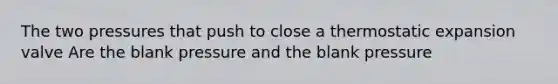 The two pressures that push to close a thermostatic expansion valve Are the blank pressure and the blank pressure
