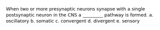 When two or more presynaptic neurons synapse with a single postsynaptic neuron in the CNS a _________ pathway is formed. a. oscillatory b. somatic c. convergent d. divergent e. sensory