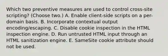 Which two preventive measures are used to control cross-site scripting? (Choose two.) A. Enable client-side scripts on a per-domain basis. B. Incorporate contextual output encoding/escaping. C. Disable cookie inspection in the HTML inspection engine. D. Run untrusted HTML input through an HTML sanitization engine. E. SameSite cookie attribute should not be used.