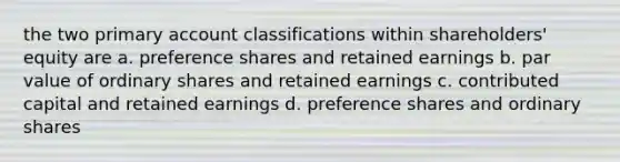 the two primary account classifications within shareholders' equity are a. preference shares and retained earnings b. par value of ordinary shares and retained earnings c. contributed capital and retained earnings d. preference shares and ordinary shares