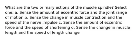 What are the two primary actions of the muscle spindle? Select one: a. Sense the amount of eccentric force and the joint range of motion b. Sense the change in muscle contraction and the speed of the nerve impulse c. Sense the amount of eccentric force and the speed of shortening d. Sense the change in muscle length and the speed of length change