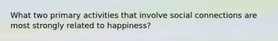 What two primary activities that involve social connections are most strongly related to happiness?