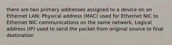 there are two primary addresses assigned to a device on an Ethernet LAN: Physical address (MAC) used for Ethernet NIC to Ethernet NIC communications on the same network, Logical address (IP) used to send the packet from original source to final destination