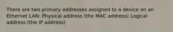 There are two primary addresses assigned to a device on an Ethernet LAN: Physical address (the MAC address) Logical address (the IP address)