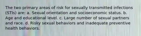 The two primary areas of risk for sexually transmitted infections (STIs) are: a. Sexual orientation and socioeconomic status. b. Age and educational level. c. Large number of sexual partners and race. d. Risky sexual behaviors and inadequate preventive health behaviors.