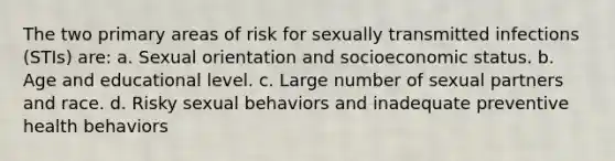 The two primary areas of risk for sexually transmitted infections (STIs) are: a. Sexual orientation and socioeconomic status. b. Age and educational level. c. Large number of sexual partners and race. d. Risky sexual behaviors and inadequate preventive health behaviors