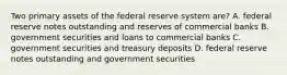 Two primary assets of the federal reserve system are? A. federal reserve notes outstanding and reserves of commercial banks B. government securities and loans to commercial banks C. government securities and treasury deposits D. federal reserve notes outstanding and government securities