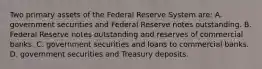 Two primary assets of the Federal Reserve System​ are: A. government securities and Federal Reserve notes outstanding. B. Federal Reserve notes outstanding and reserves of commercial banks. C. government securities and loans to commercial banks. D. government securities and Treasury deposits.