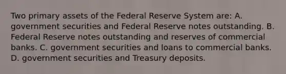 Two primary assets of the Federal Reserve System​ are: A. government securities and Federal Reserve notes outstanding. B. Federal Reserve notes outstanding and reserves of commercial banks. C. government securities and loans to commercial banks. D. government securities and Treasury deposits.