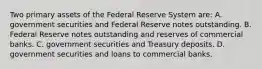 Two primary assets of the Federal Reserve System​ are: A. government securities and Federal Reserve notes outstanding. B. Federal Reserve notes outstanding and reserves of commercial banks. C. government securities and Treasury deposits. D. government securities and loans to commercial banks.