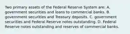 Two primary assets of the Federal Reserve System​ are: A. government securities and loans to commercial banks. B. government securities and Treasury deposits. C. government securities and Federal Reserve notes outstanding. D. Federal Reserve notes outstanding and reserves of commercial banks.