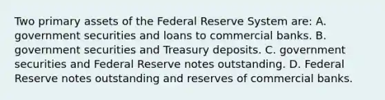 Two primary assets of the Federal Reserve System​ are: A. government securities and loans to commercial banks. B. government securities and Treasury deposits. C. government securities and Federal Reserve notes outstanding. D. Federal Reserve notes outstanding and reserves of commercial banks.